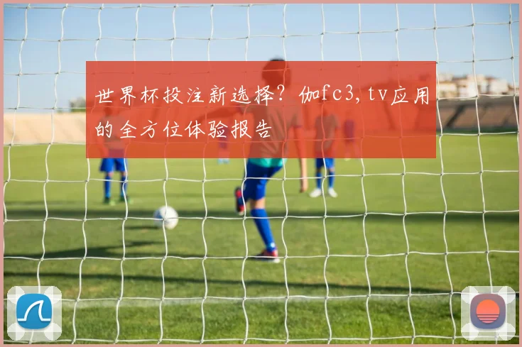 世界杯投注新选择？伽fc3,tv应用的全方位体验报告