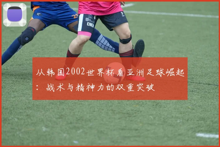 从韩国2002世界杯看亚洲足球崛起：战术与精神力的双重突破