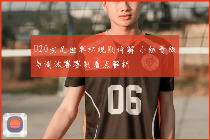 U20女足世界杯规则详解 小组晋级与淘汰赛赛制看点解析