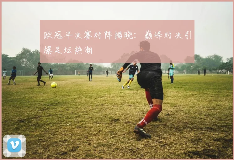欧冠半决赛对阵揭晓：巅峰对决引爆足坛热潮