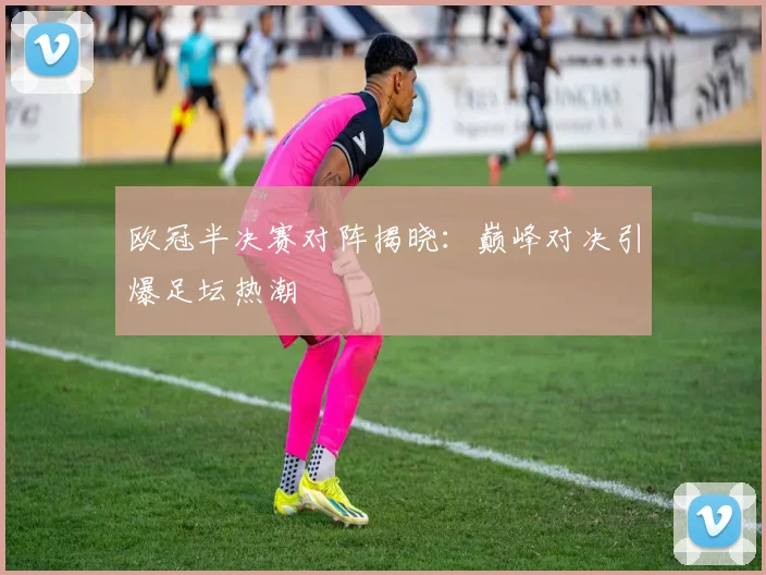 欧冠半决赛对阵揭晓：巅峰对决引爆足坛热潮