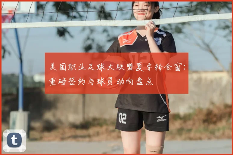 美国职业足球大联盟夏季转会窗：重磅签约与球员动向盘点
