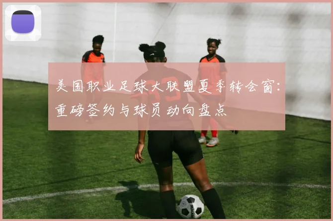美国职业足球大联盟夏季转会窗：重磅签约与球员动向盘点
