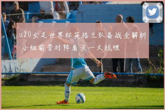 u20女足世界杯英格兰队备战全解析 小组前景对阵看点一文梳理