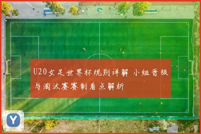 U20女足世界杯规则详解 小组晋级与淘汰赛赛制看点解析