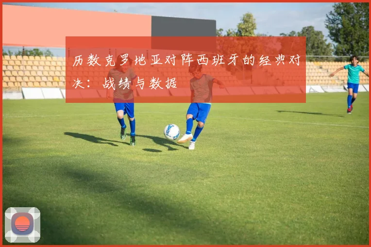 历数克罗地亚对阵西班牙的经典对决：战绩与数据