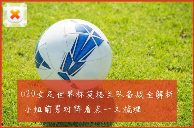 u20女足世界杯英格兰队备战全解析 小组前景对阵看点一文梳理