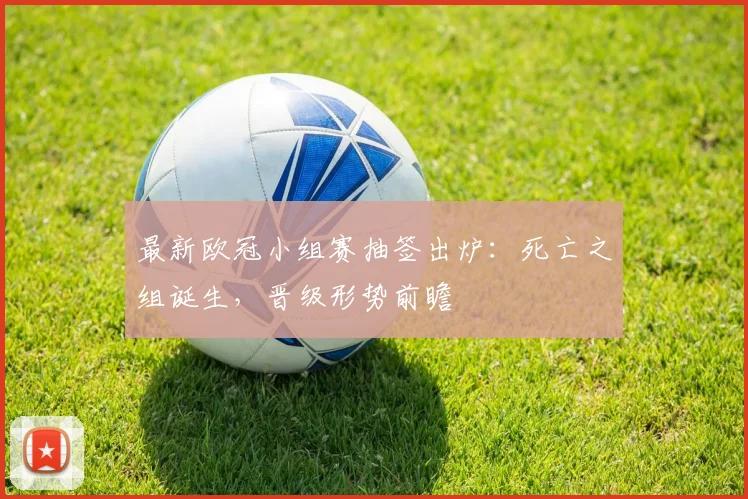 最新欧冠小组赛抽签出炉：死亡之组诞生，晋级形势前瞻
