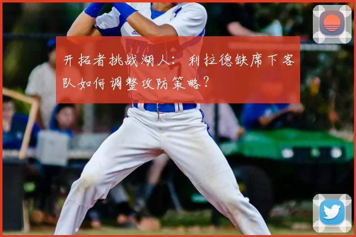 开拓者挑战湖人：利拉德缺席下客队如何调整攻防策略？