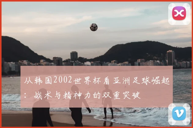 从韩国2002世界杯看亚洲足球崛起：战术与精神力的双重突破