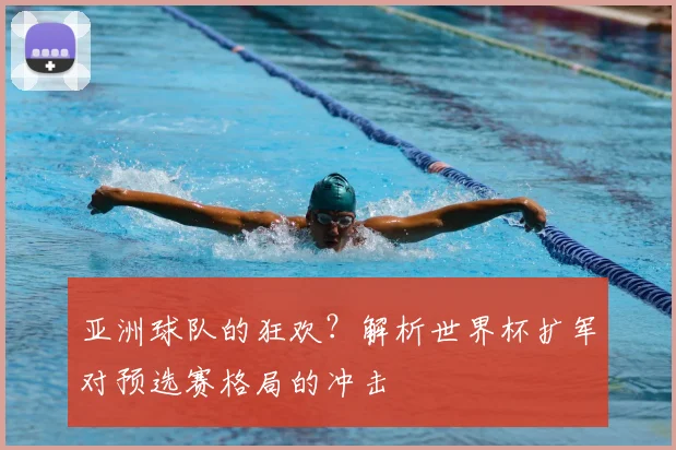 亚洲球队的狂欢?解析世界杯扩军对预选赛格局的冲击
