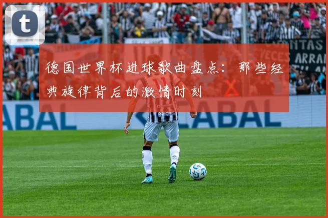 德国世界杯进球歌曲盘点：那些经典旋律背后的激情时刻