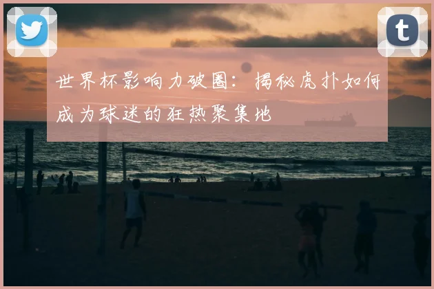 世界杯影响力破圈：揭秘虎扑如何成为球迷的狂热聚集地
