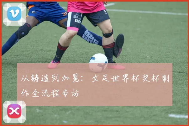 从铸造到加冕：女足世界杯奖杯制作全流程专访