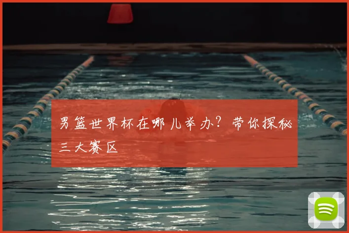 男篮世界杯在哪儿举办?带你探秘三大赛区