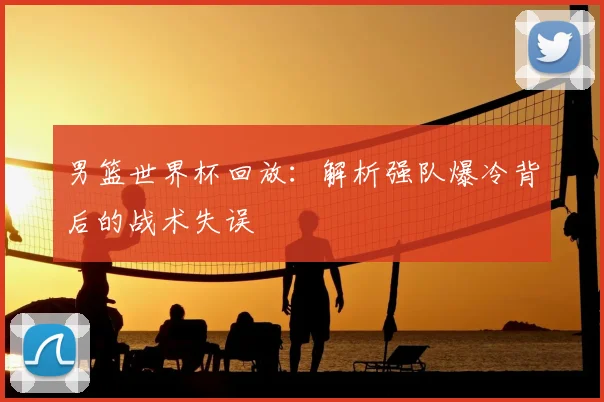 男篮世界杯回放:解析强队爆冷背后的战术失误
