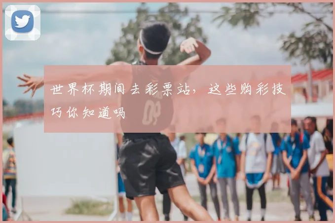 世界杯期间去彩票站，这些购彩技巧你知道吗