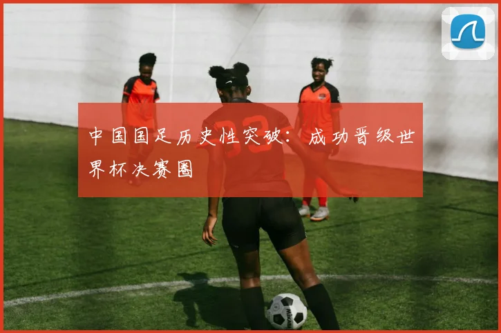 中国国足历史性突破:成功晋级世界杯决赛圈