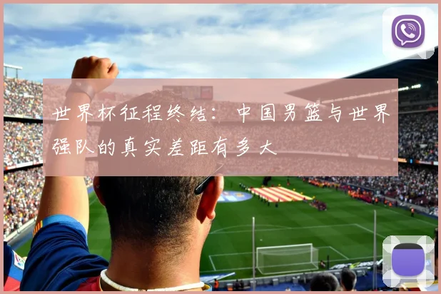 世界杯征程终结：中国男篮与世界强队的真实差距有多大