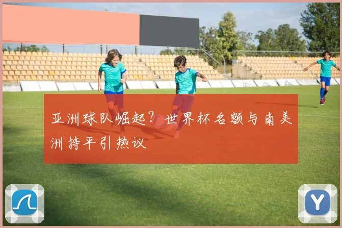 亚洲球队崛起?世界杯名额与南美洲持平引热议
