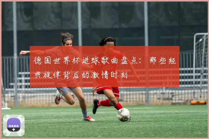 德国世界杯进球歌曲盘点：那些经典旋律背后的激情时刻