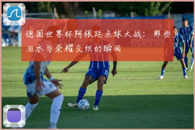 德国世界杯阿根廷点球大战：那些泪水与荣耀交织的瞬间