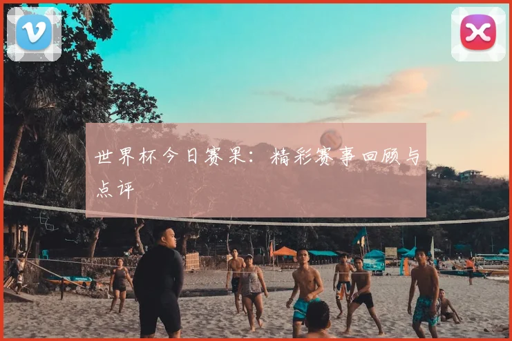 世界杯今日赛果:精彩赛事回顾与点评