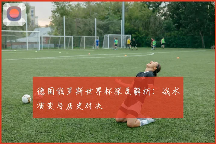 德国俄罗斯世界杯深度解析：战术演变与历史对决