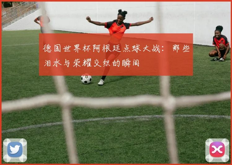 德国世界杯阿根廷点球大战：那些泪水与荣耀交织的瞬间