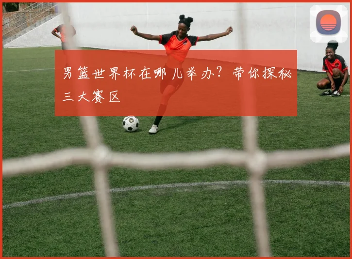 男篮世界杯在哪儿举办?带你探秘三大赛区