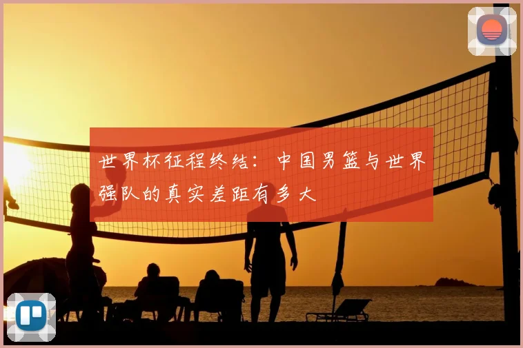 世界杯征程终结：中国男篮与世界强队的真实差距有多大